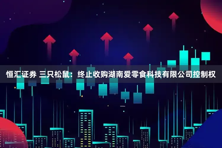 恒汇证券 三只松鼠：终止收购湖南爱零食科技有限公司控制权
