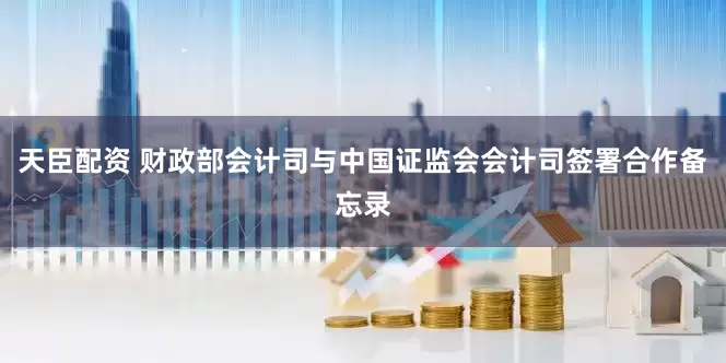 天臣配资 财政部会计司与中国证监会会计司签署合作备忘录