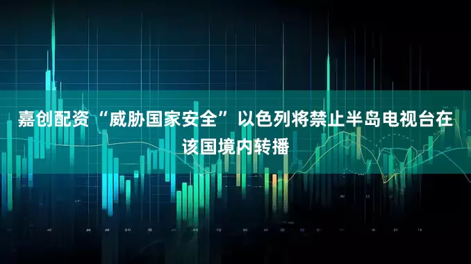 嘉创配资 “威胁国家安全” 以色列将禁止半岛电视台在该国境内转播
