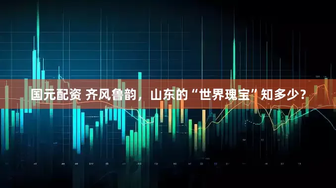 国元配资 齐风鲁韵，山东的“世界瑰宝”知多少？