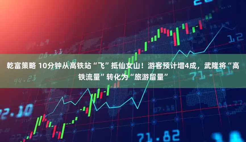 乾富策略 10分钟从高铁站“飞”抵仙女山！游客预计增4成，武隆将“高铁流量”转化为“旅游留量”