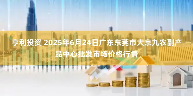 亨利投资 2025年6月24日广东东莞市大京九农副产品中心批发市场价格行情