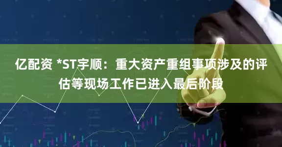亿配资 *ST宇顺：重大资产重组事项涉及的评估等现场工作已进入最后阶段