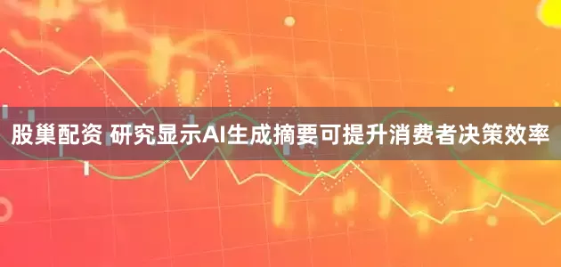 股巢配资 研究显示AI生成摘要可提升消费者决策效率
