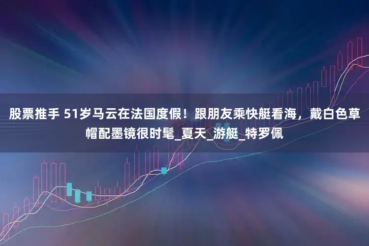 股票推手 51岁马云在法国度假！跟朋友乘快艇看海，戴白色草帽配墨镜很时髦_夏天_游艇_特罗佩