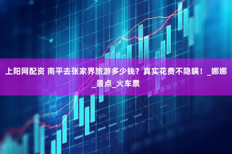 上阳网配资 南平去张家界旅游多少钱？真实花费不隐瞒！_娜娜_景点_火车票
