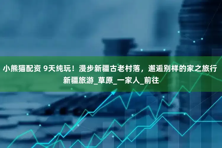 小熊猫配资 9天纯玩！漫步新疆古老村落，邂逅别样的家之旅行 新疆旅游_草原_一家人_前往