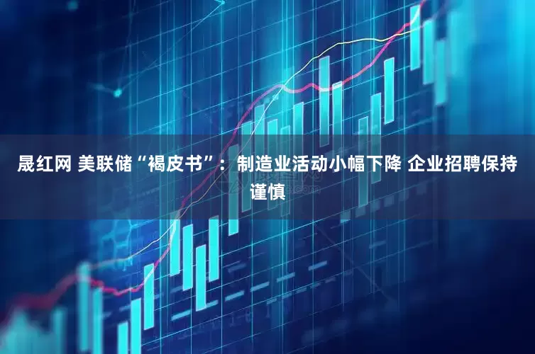 晟红网 美联储“褐皮书”：制造业活动小幅下降 企业招聘保持谨慎