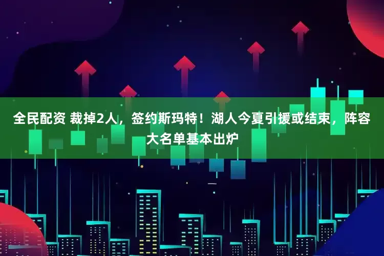 全民配资 裁掉2人，签约斯玛特！湖人今夏引援或结束，阵容大名单基本出炉