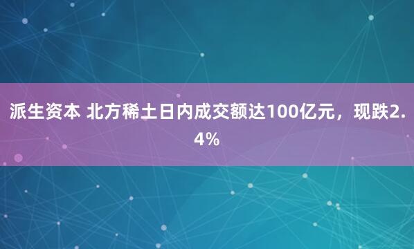 派生资本 北方稀土日内成交额达100亿元，现跌2.4%