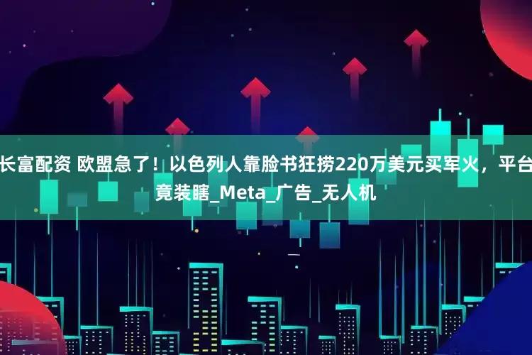 长富配资 欧盟急了！以色列人靠脸书狂捞220万美元买军火，平台竟装瞎_Meta_广告_无人机