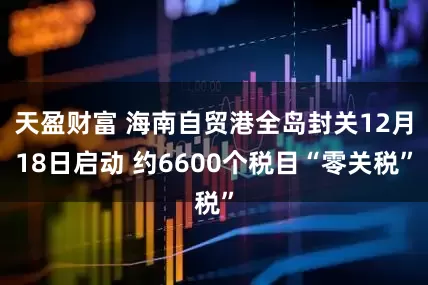 天盈财富 海南自贸港全岛封关12月18日启动 约6600个税目“零关税”