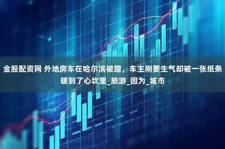 金股配资网 外地房车在哈尔滨被蹭，车主刚要生气却被一张纸条暖到了心坎里_旅游_因为_城市