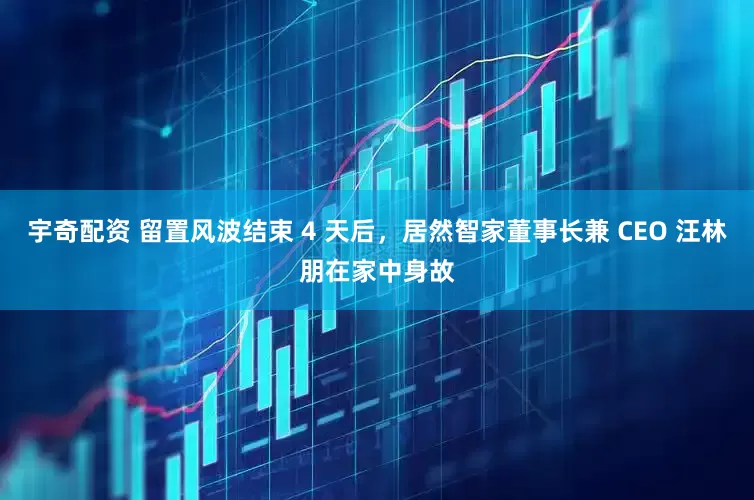 宇奇配资 留置风波结束 4 天后，居然智家董事长兼 CEO 汪林朋在家中身故