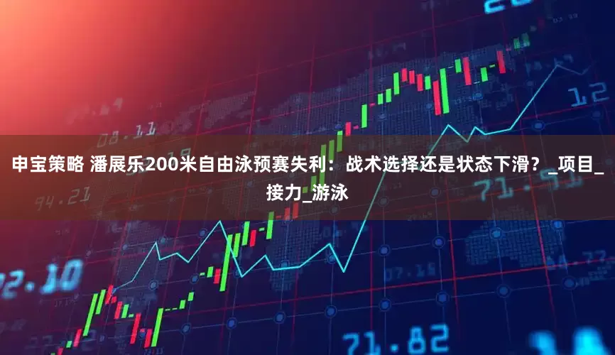 申宝策略 潘展乐200米自由泳预赛失利：战术选择还是状态下滑？_项目_接力_游泳
