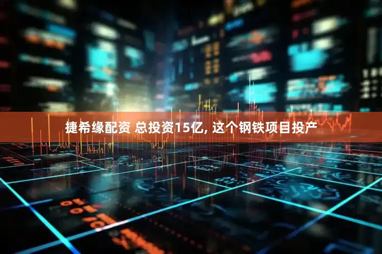 捷希缘配资 总投资15亿, 这个钢铁项目投产