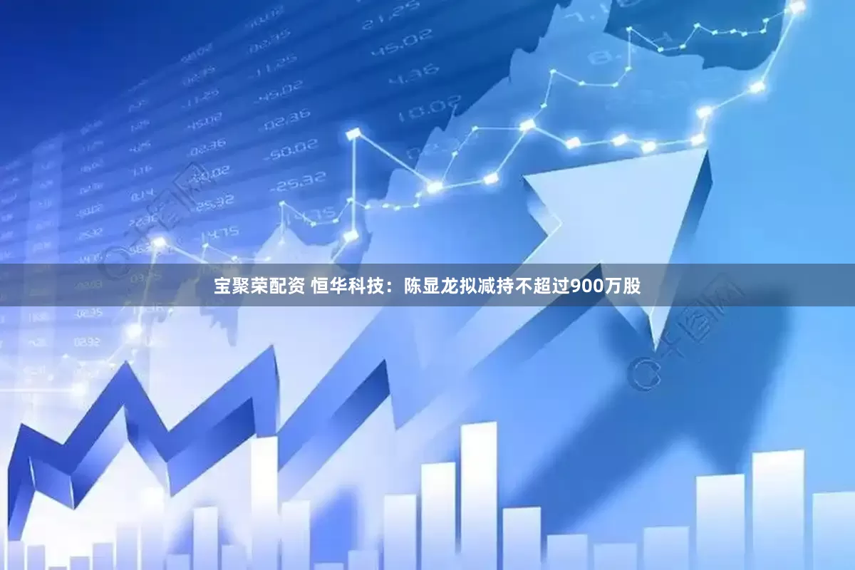 宝聚荣配资 恒华科技：陈显龙拟减持不超过900万股
