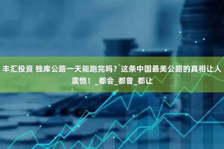 丰汇投资 独库公路一天能跑完吗？这条中国最美公路的真相让人震惊！_都会_都曾_都让