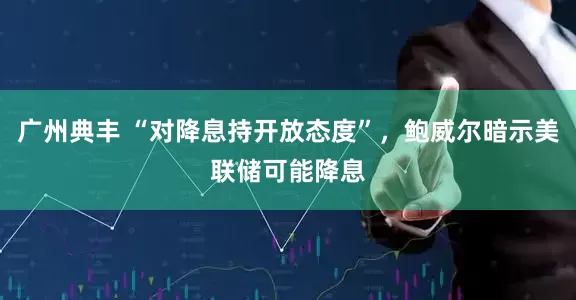 广州典丰 “对降息持开放态度”，鲍威尔暗示美联储可能降息