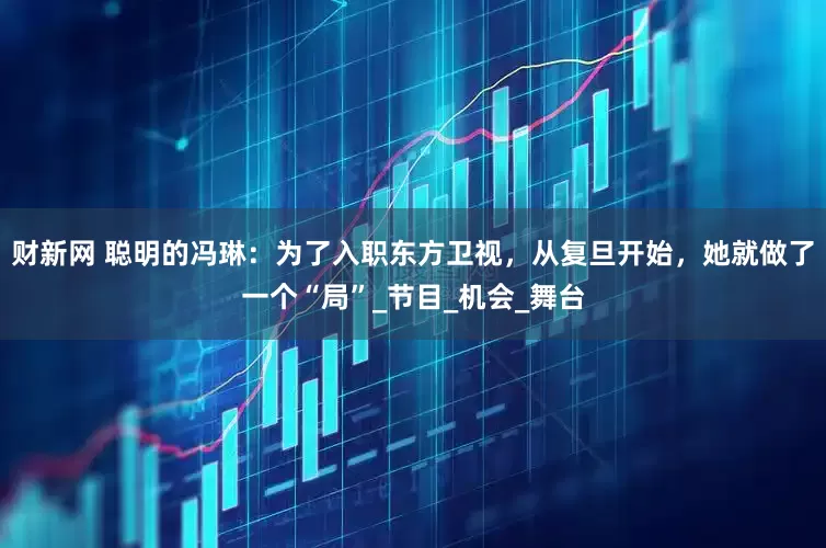 财新网 聪明的冯琳：为了入职东方卫视，从复旦开始，她就做了一个“局”_节目_机会_舞台