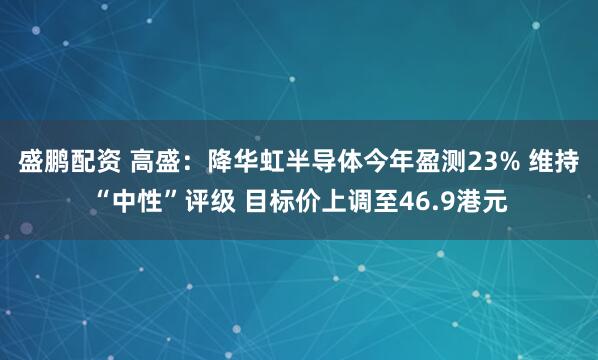 盛鹏配资 高盛：降华虹半导体今年盈测23% 维持“中性”评级 目标价上调至46.9港元