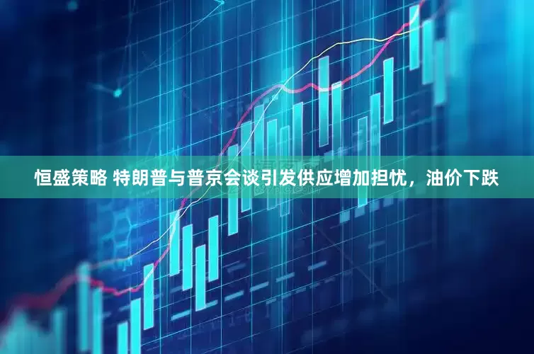 恒盛策略 特朗普与普京会谈引发供应增加担忧，油价下跌
