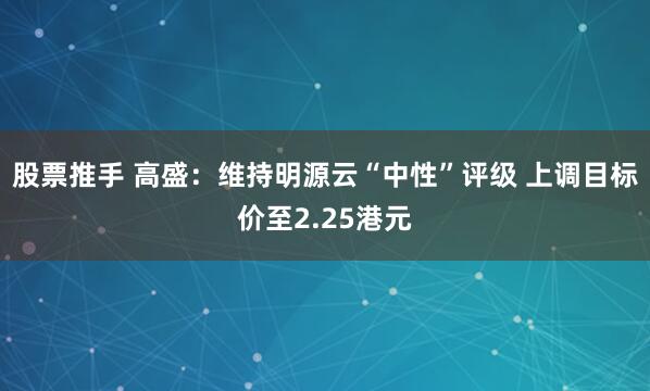 股票推手 高盛：维持明源云“中性”评级 上调目标价至2.25港元
