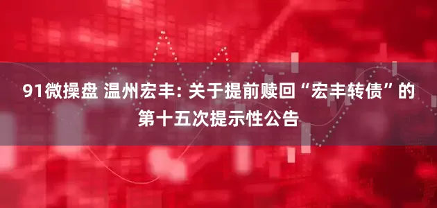 91微操盘 温州宏丰: 关于提前赎回“宏丰转债”的第十五次提示性公告