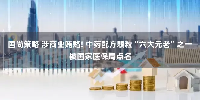 国尚策略 涉商业贿赂! 中药配方颗粒“六大元老”之一被国家医保局点名