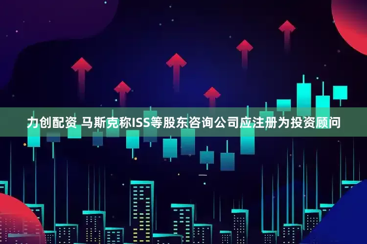 力创配资 马斯克称ISS等股东咨询公司应注册为投资顾问