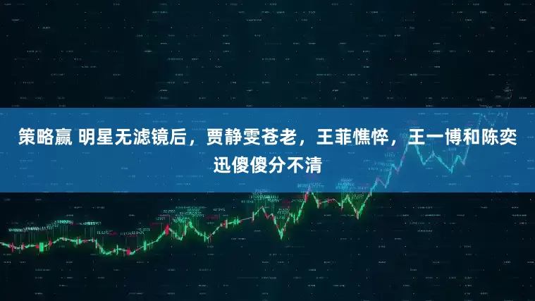 策略赢 明星无滤镜后，贾静雯苍老，王菲憔悴，王一博和陈奕迅傻傻分不清