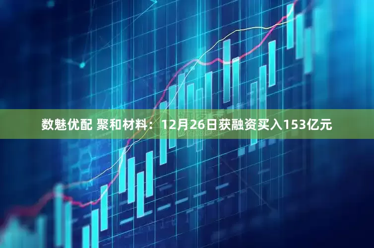 数魅优配 聚和材料：12月26日获融资买入153亿元