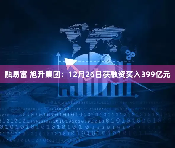 融易富 旭升集团：12月26日获融资买入399亿元