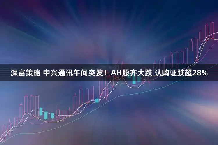 深富策略 中兴通讯午间突发！AH股齐大跌 认购证跌超28%