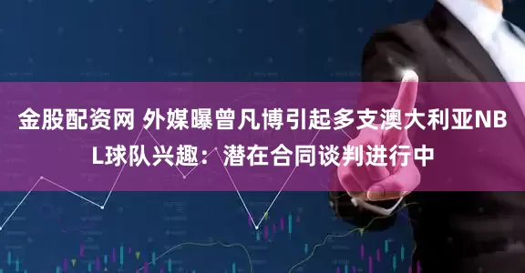 金股配资网 外媒曝曾凡博引起多支澳大利亚NBL球队兴趣：潜在合同谈判进行中