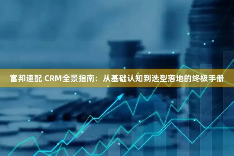 富邦速配 CRM全景指南：从基础认知到选型落地的终极手册